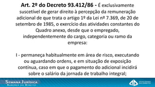 Art. 2º do Decreto 93.412/86 - É exclusivamente
  suscetível de gerar direito à percepção da remuneração
 adicional de que trata o artigo 1º da Lei nº 7.369, de 20 de
setembro de 1985, o exercício das atividades constantes do
          Quadro anexo, desde que o empregado,
    independentemente do cargo, categoria ou ramo da
                          empresa:

I - permaneça habitualmente em área de risco, executando
     ou aguardando ordens, e em situação de exposição
  contínua, caso em que o pagamento do adicional incidirá
       sobre o salário da jornada de trabalho integral;
 