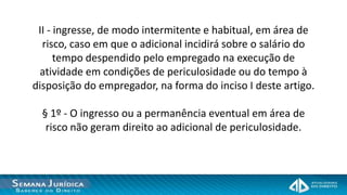 II - ingresse, de modo intermitente e habitual, em área de
  risco, caso em que o adicional incidirá sobre o salário do
      tempo despendido pelo empregado na execução de
 atividade em condições de periculosidade ou do tempo à
disposição do empregador, na forma do inciso I deste artigo.

  § 1º - O ingresso ou a permanência eventual em área de
   risco não geram direito ao adicional de periculosidade.
 