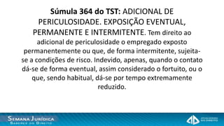 Súmula 364 do TST: ADICIONAL DE
    PERICULOSIDADE. EXPOSIÇÃO EVENTUAL,
   PERMANENTE E INTERMITENTE. Tem direito ao
      adicional de periculosidade o empregado exposto
 permanentemente ou que, de forma intermitente, sujeita-
se a condições de risco. Indevido, apenas, quando o contato
dá-se de forma eventual, assim considerado o fortuito, ou o
    que, sendo habitual, dá-se por tempo extremamente
                          reduzido.
 