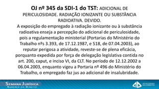 OJ nº 345 da SDI-1 do TST: ADICIONAL DE
    PERICULOSIDADE. RADIAÇÃO IONIZANTE OU SUBSTÂNCIA
                       RADIOATIVA. DEVIDO.
 A exposição do empregado à radiação ionizante ou à substância
  radioativa enseja a percepção do adicional de periculosidade,
  pois a regulamentação ministerial (Portarias do Ministério do
  Trabalho nºs 3.393, de 17.12.1987, e 518, de 07.04.2003), ao
     reputar perigosa a atividade, reveste-se de plena eficácia,
porquanto expedida por força de delegação legislativa contida no
 art. 200, caput, e inciso VI, da CLT. No período de 12.12.2002 a
 06.04.2003, enquanto vigeu a Portaria nº 496 do Ministério do
   Trabalho, o empregado faz jus ao adicional de insalubridade.
 