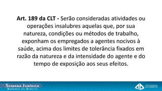 Art. 189 da CLT - Serão consideradas atividades ou
    operações insalubres aquelas que, por sua
   natureza, condições ou métodos de trabalho,
  exponham os empregados a agentes nocivos à
 saúde, acima dos limites de tolerância fixados em
razão da natureza e da intensidade do agente e do
       tempo de exposição aos seus efeitos.
 