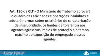 Art. 190 da CLT - O Ministério do Trabalho aprovará
 o quadro das atividades e operações insalubres e
adotará normas sobre os critérios de caracterização
   da insalubridade, os limites de tolerância aos
 agentes agressivos, meios de proteção e o tempo
   máximo de exposição do empregado a esses
                     agentes.
 