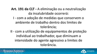 Art. 191 da CLT - A eliminação ou a neutralização
              da insalubridade ocorrerá:
   I - com a adoção de medidas que conservem o
      ambiente de trabalho dentro dos limites de
                       tolerância;
II - com a utilização de equipamentos de proteção
      individual ao trabalhador, que diminuam a
     intensidade do agente agressivo a limites de
                       tolerância.
 