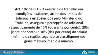 Art. 192 da CLT - O exercício de trabalho em
     condições insalubres, acima dos limites de
     tolerância estabelecidos pelo Ministério do
    Trabalho, assegura a percepção de adicional
respectivamente de 40% (quarenta por cento), 20%
 (vinte por cento) e 10% (dez por cento) do salário
  mínimo da região, segundo se classifiquem nos
           graus máximo, médio e mínimo.
 