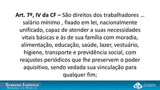 Art. 7º, IV da CF – São direitos dos trabalhadores …
   salário mínimo , fixado em lei, nacionalmente
 unificado, capaz de atender a suas necessidades
  vitais básicas e às de sua família com moradia,
  alimentação, educação, saúde, lazer, vestuário,
   higiene, transporte e previdência social, com
 reajustes periódicos que lhe preservem o poder
   aquisitivo, sendo vedada sua vinculação para
                    qualquer fim;
 