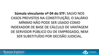 Súmula vinculante nº 04 do STF: SALVO NOS
CASOS PREVISTOS NA CONSTITUIÇÃO, O SALÁRIO
     MÍNIMO NÃO PODE SER USADO COMO
INDEXADOR DE BASE DE CÁLCULO DE VANTAGEM
DE SERVIDOR PÚBLICO OU DE EMPREGADO, NEM
   SER SUBSTITUÍDO POR DECISÃO JUDICIAL.
 