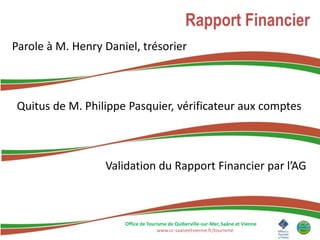 Rapport Financier
Parole à M. Henry Daniel, trésorier



Quitus de M. Philippe Pasquier, vérificateur aux comptes



                  Validation du Rapport Financier par l’AG



                      Office de Tourisme de Quiberville-sur-Mer, Saâne et Vienne
                                    www.cc-saaneetvienne.fr/tourisme
 