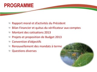 PROGRAMME


  Rapport moral et d’activités du Président
  Bilan Financier et quitus du vérificateur aux comptes
  Montant des cotisations 2013
  Projets et proposition de Budget 2013
  Convention d’objectifs
  Renouvellement des mandats à terme
  Questions diverses
 