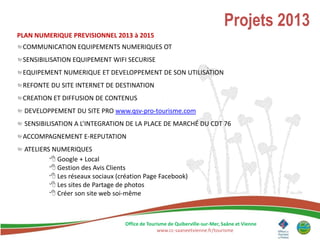 Projets 2013
PLAN NUMERIQUE PREVISIONNEL 2013 à 2015
 COMMUNICATION EQUIPEMENTS NUMERIQUES OT
 SENSIBILISATION EQUIPEMENT WIFI SECURISE
 EQUIPEMENT NUMERIQUE ET DEVELOPPEMENT DE SON UTILISATION
 REFONTE DU SITE INTERNET DE DESTINATION
 CREATION ET DIFFUSION DE CONTENUS
  DEVELOPPEMENT DU SITE PRO www.qsv-pro-tourisme.com
  SENSIBILISATION A L’INTEGRATION DE LA PLACE DE MARCHÉ DU CDT 76
 ACCOMPAGNEMENT E-REPUTATION
  ATELIERS NUMERIQUES
           Google + Local
           Gestion des Avis Clients
           Les réseaux sociaux (création Page Facebook)
           Les sites de Partage de photos
           Créer son site web soi-même



                                   Office de Tourisme de Quiberville-sur-Mer, Saâne et Vienne
                                                 www.cc-saaneetvienne.fr/tourisme
 