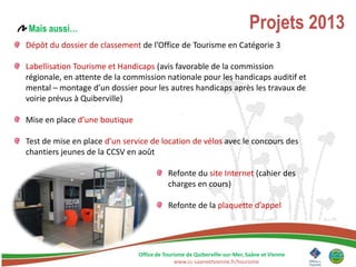 Mais aussi…                                                               Projets 2013
Dépôt du dossier de classement de l’Office de Tourisme en Catégorie 3

Labellisation Tourisme et Handicaps (avis favorable de la commission
régionale, en attente de la commission nationale pour les handicaps auditif et
mental – montage d’un dossier pour les autres handicaps après les travaux de
voirie prévus à Quiberville)

Mise en place d’une boutique

Test de mise en place d’un service de location de vélos avec le concours des
chantiers jeunes de la CCSV en août

                                          Refonte du site Internet (cahier des
                                          charges en cours)

                                          Refonte de la plaquette d’appel




                               Office de Tourisme de Quiberville-sur-Mer, Saâne et Vienne
                                             www.cc-saaneetvienne.fr/tourisme
 