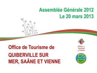 Assemblée Générale 2012
                    Le 20 mars 2013




Office de Tourisme de
QUIBERVILLE SUR
MER, SAÂNE ET VIENNE
 