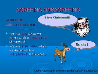 Charo Reyes,Dpto. de Inglés del IES Alpujarra, Órgiva (Gra1
AGREEING / DISAGREEINGAGREEING / DISAGREEING
AGREEINGAGREEING
withwith SO / NEITHERSO / NEITHER
------------------------------------------
 We useWe use SOSO when wewhen we
agree with aagree with a POSITIVEPOSITIVE
statement.statement.
 We useWe use NEITHERNEITHER whenwhen
we agree with awe agree with a
NEGATIVENEGATIVE statement.statement.
I love Christmas!!!I love Christmas!!!I love Christmas!!!I love Christmas!!!
So do ISo do ISo do ISo do I
 