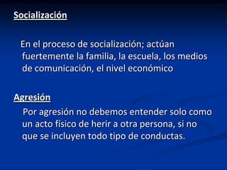 Socialización

 En el proceso de socialización; actúan
 fuertemente la familia, la escuela, los medios
 de comunicación, el nivel económico

Agresión
  Por agresión no debemos entender solo como
  un acto físico de herir a otra persona, si no
  que se incluyen todo tipo de conductas.
 