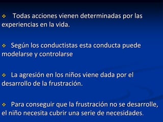   Todas acciones vienen determinadas por las
experiencias en la vida.

 Según los conductistas esta conducta puede
modelarse y controlarse

  La agresión en los niños viene dada por el
desarrollo de la frustración.

   Para conseguir que la frustración no se desarrolle,
el niño necesita cubrir una serie de necesidades.
 