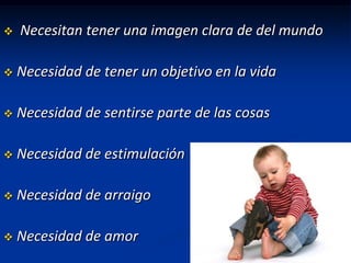    Necesitan tener una imagen clara de del mundo

   Necesidad de tener un objetivo en la vida

   Necesidad de sentirse parte de las cosas

   Necesidad de estimulación

   Necesidad de arraigo

   Necesidad de amor
 