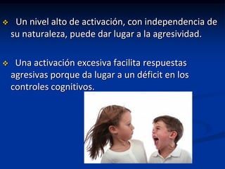     Un nivel alto de activación, con independencia de
    su naturaleza, puede dar lugar a la agresividad.

    Una activación excesiva facilita respuestas
    agresivas porque da lugar a un déficit en los
    controles cognitivos.
 
