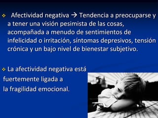      Afectividad negativa  Tendencia a preocuparse y
    a tener una visión pesimista de las cosas,
    acompañada a menudo de sentimientos de
    infelicidad o irritación, síntomas depresivos, tensión
    crónica y un bajo nivel de bienestar subjetivo.

 La afectividad negativa está
fuertemente ligada a
la fragilidad emocional.
 