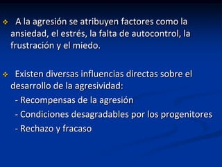      A la agresión se atribuyen factores como la
    ansiedad, el estrés, la falta de autocontrol, la
    frustración y el miedo.

    Existen diversas influencias directas sobre el
    desarrollo de la agresividad:
     - Recompensas de la agresión
     - Condiciones desagradables por los progenitores
     - Rechazo y fracaso
 