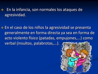     En la infancia, son normales los ataques de
    agresividad.

   En el caso de los niños la agresividad se presenta
    generalmente en forma directa ya sea en forma de
    acto violento físico (patadas, empujones,...) como
    verbal (insultos, palabrotas,...).
 