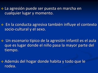    La agresión puede ser puesta en marcha en
    cualquier lugar y momento.

    En la conducta agresiva también influye el contexto
    socio-cultural y el sexo.

    Un escenario típico de la agresión infantil es el aula
    que es lugar donde el niño pasa la mayor parte del
    tiempo.

   Además del hogar donde habita y todo que le
    rodea.
 