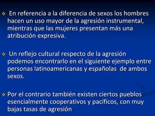     En referencia a la diferencia de sexos los hombres
    hacen un uso mayor de la agresión instrumental,
    mientras que las mujeres presentan más una
    atribución expresiva.

    Un reflejo cultural respecto de la agresión
    podemos encontrarlo en el siguiente ejemplo entre
    personas latinoamericanas y españolas de ambos
    sexos.

   Por el contrario también existen ciertos pueblos
    esencialmente cooperativos y pacíficos, con muy
    bajas tasas de agresión
 