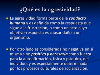 ¿Qué es la agresividad?
   La agresividad forma parte de la conducta
    humana y es definida como la respuesta que
    sigue a la frustración, o como un acto cuyo
    objetivo-respuesta es causar daño a un
    organismo.

   Por otro lado es considerada no negativa en sí
    misma sino positiva y necesaria como fuerza
    para la autoafirmación, física y psíquica, del
    individuo, y es especialmente determinada
    por los procesos culturales de socialización.
 