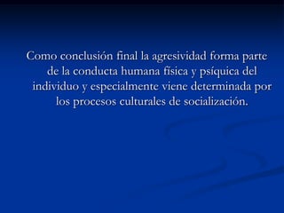 Como conclusión final la agresividad forma parte
    de la conducta humana física y psíquica del
 individuo y especialmente viene determinada por
      los procesos culturales de socialización.
 
