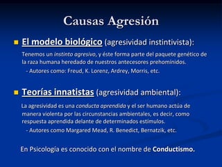Causas Agresión
   El modelo biológico (agresividad instintivista):
    Tenemos un instinto agresivo, y éste forma parte del paquete genético de
    la raza humana heredado de nuestros antecesores prehomínidos.
      - Autores como: Freud, K. Lorenz, Ardrey, Morris, etc.


   Teorías innatistas (agresividad ambiental):
    La agresividad es una conducta aprendida y el ser humano actúa de
    manera violenta por las circunstancias ambientales, es decir, como
    respuesta aprendida delante de determinados estímulos.
      - Autores como Margared Mead, R. Benedict, Bernatzik, etc.


    En Psicología es conocido con el nombre de Conductismo.
 