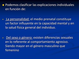    Podemos clasificar las explicaciones individuales
    en función de:

•    La personalidad: el medio prenatal constituye
    un factor influyente en la capacidad mental y en
    la salud física general del individuo.

•    Del sexo o género: existen diferencias sexuales
    en lo referente al comportamiento agresivo.
    Siendo mayor en el género masculino que
    femenino
 
