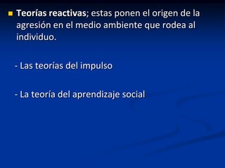    Teorías reactivas; estas ponen el origen de la
    agresión en el medio ambiente que rodea al
    individuo.

    - Las teorías del impulso

    - La teoría del aprendizaje social
 