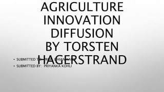 AGRICULTURE
INNOVATION
DIFFUSION
BY TORSTEN
HAGERSTRAND• SUBMITTED TO: PROF. DHIAN KAUR
• SUBMITTED BY: PRIYANKA KOHLI
 