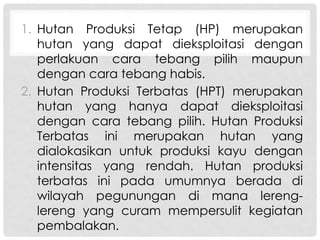 1. Hutan Produksi Tetap (HP) merupakan
hutan yang dapat dieksploitasi dengan
perlakuan cara tebang pilih maupun
dengan cara tebang habis.
2. Hutan Produksi Terbatas (HPT) merupakan
hutan yang hanya dapat dieksploitasi
dengan cara tebang pilih. Hutan Produksi
Terbatas ini merupakan hutan yang
dialokasikan untuk produksi kayu dengan
intensitas yang rendah. Hutan produksi
terbatas ini pada umumnya berada di
wilayah pegunungan di mana lereng-
lereng yang curam mempersulit kegiatan
pembalakan.
 