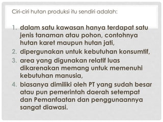 Ciri-ciri hutan produksi itu sendiri adalah:
1. dalam satu kawasan hanya terdapat satu
jenis tanaman atau pohon, contohnya
hutan karet maupun hutan jati,
2. dipergunakan untuk kebutuhan konsumtif,
3. area yang digunakan relatif luas
dikarenakan memang untuk memenuhi
kebutuhan manusia,
4. biasanya dimiliki oleh PT yang sudah besar
atau pun pemerintah daerah setempat
dan Pemanfaatan dan penggunaannya
sangat diawasi.
 