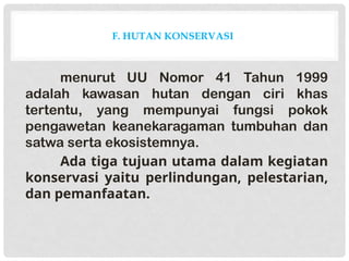 F. HUTAN KONSERVASI
menurut UU Nomor 41 Tahun 1999
adalah kawasan hutan dengan ciri khas
tertentu, yang mempunyai fungsi pokok
pengawetan keanekaragaman tumbuhan dan
satwa serta ekosistemnya.
Ada tiga tujuan utama dalam kegiatan
konservasi yaitu perlindungan, pelestarian,
dan pemanfaatan.
 
