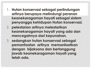 1. Hutan konservasi sebagai perlindungan
artinya berupaya melindungi peranan
keanekaragaman hayati sebagai sistem
penyangga kehidupan Hutan konservasi.
2. pelestarian artinya melestarikan
keanekaragaman hayati yang ada dan
mencegahnya dari kepunahan.
3. sedangkan hutan konservasi sebagai
pemanfaatan artinya memanfaatkan
dengan bijaksana dan bertanggung
jawab keanekaragaman hayati yang
telah ada.
 