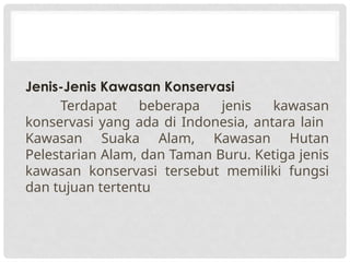 Jenis-Jenis Kawasan Konservasi
Terdapat beberapa jenis kawasan
konservasi yang ada di Indonesia, antara lain
Kawasan Suaka Alam, Kawasan Hutan
Pelestarian Alam, dan Taman Buru. Ketiga jenis
kawasan konservasi tersebut memiliki fungsi
dan tujuan tertentu
 
