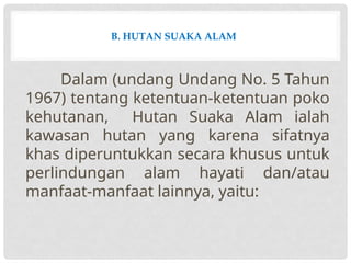 B. HUTAN SUAKA ALAM
Dalam (undang Undang No. 5 Tahun
1967) tentang ketentuan-ketentuan poko
kehutanan, Hutan Suaka Alam ialah
kawasan hutan yang karena sifatnya
khas diperuntukkan secara khusus untuk
perlindungan alam hayati dan/atau
manfaat-manfaat lainnya, yaitu:
 