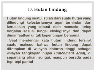 D. Hutan Lindung
Hutan lindung suatu istilah dari suatu hutan yang
dilindungi kelestariannya agar terhindar dari
kerusakan yang dibuat oleh manusia, tetap
berjalan sesuai fungsi ekologisnya dan dapat
dimanfaatkan untuk kepentingan bersama.
Saat mendengar kata hutan lindung tersirat
suatu maksud bahwa hutan lindung dapat
ditetapkan di wilayah dataran tinggi sebagai
wilayah tangkapan hujan (catchment area), di
sepanjang aliran sungai, maupun berada pada
tepi-tepi pantai
 