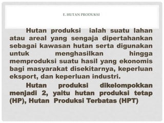 E. HUTAN PRODUKSI
Hutan produksi ialah suatu lahan
atau areal yang sengaja dipertahankan
sebagai kawasan hutan serta digunakan
untuk menghasilkan hingga
memproduksi suatu hasil yang ekonomis
bagi masyarakat disekitarnya, keperluan
eksport, dan keperluan industri.
Hutan produksi dikelompokkan
menjadi 2, yaitu hutan produksi tetap
(HP), Hutan Produksi Terbatas (HPT)
 