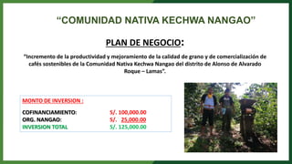 PLAN DE NEGOCIO:
“Incremento de la productividad y mejoramiento de la calidad de grano y de comercialización de
cafés sostenibles de la Comunidad Nativa Kechwa Nangao del distrito de Alonso de Alvarado
Roque – Lamas”.
“COMUNIDAD NATIVA KECHWA NANGAO”
MONTO DE INVERSION :
COFINANCIAMIENTO: S/. 100,000.00
ORG. NANGAO: S/. 25,000.00
INVERSION TOTAL S/. 125,000.00
 