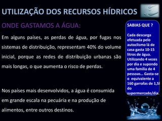 UTILIZAÇÃO DOS RECURSOS HÍDRICOS
Em alguns países, as perdas de água, por fugas nos
sistemas de distribuição, representam 40% do volume
inicial, porque as redes de distribuição urbanas são
mais longas, o que aumenta o risco de perdas.
Nos países mais desenvolvidos, a água é consumida
em grande escala na pecuária e na produção de
alimentos, entre outros destinos.
ONDE GASTAMOS A ÁGUA: SABIAS QUE ?
Cada descarga
efetuada pelo
autoclismo lá de
casa gasta 10-15
litros de água.
Utilizando 4 vezes
por dia e supondo
uma família de 4
pessoas… Gasta-se
o equivalente a
160 garrafas de 1,5l
do
supermercado/dia.
 