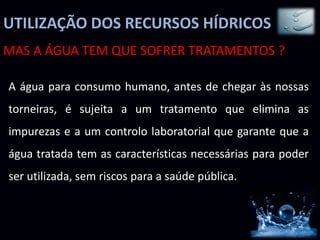 UTILIZAÇÃO DOS RECURSOS HÍDRICOS
MAS A ÁGUA TEM QUE SOFRER TRATAMENTOS ?
A água para consumo humano, antes de chegar às nossas
torneiras, é sujeita a um tratamento que elimina as
impurezas e a um controlo laboratorial que garante que a
água tratada tem as características necessárias para poder
ser utilizada, sem riscos para a saúde pública.
 