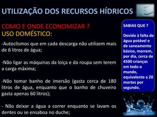 UTILIZAÇÃO DOS RECURSOS HÍDRICOS
-Autoclismos que em cada descarga não utilizem mais
de 6 litros de água;
-Não ligar as máquinas da loiça e da roupa sem terem
a carga máxima;
-Não tomar banho de imersão (gasta cerca de 180
litros de água, enquanto que o banho de chuveiro
gasta apenas 60 litros);
- Não deixar a água a correr enquanto se lavam os
dentes ou se ensaboa no duche;
COMO E ONDE ECONOMIZAR ?
USO DOMÉSTICO:
SABIAS QUE ?
Devido à falta de
água potável e
de saneamento
básico, morrem,
por dia, cerca de
4500 crianças
em todo o
mundo,
equivalente a 20
mortes por
segundo.
 