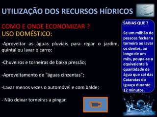 UTILIZAÇÃO DOS RECURSOS HÍDRICOS
-Aproveitar as águas pluviais para regar o jardim,
quintal ou lavar o carro;
-Chuveiros e torneiras de baixa pressão;
-Aproveitamento de “águas cinzentas”;
-Lavar menos vezes o automóvel e com balde;
- Não deixar torneiras a pingar.
COMO E ONDE ECONOMIZAR ?
USO DOMÉSTICO:
SABIAS QUE ?
Se um milhão de
pessoas fechar a
torneira ao lavar
os dentes, ao
longo de um
mês, poupa-se o
equivalente à
quantidade de
água que cai das
Cataratas do
Iguaçu durante
12 minutos.
 