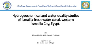 Hydrogeochemical and water quality studies
of Ismailia fresh water canal, western
Ismailia City, Egypt.
By:
Ahmed Nabil & Mohamed El-Sayed
Supervised by:
Dr. Abdou Abou ElMagd
 