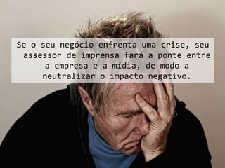 Se o seu negócio enfrenta uma crise, seu
assessor de imprensa fará a ponte entre
a empresa e a mídia, de modo a
neutralizar o impacto negativo.
 