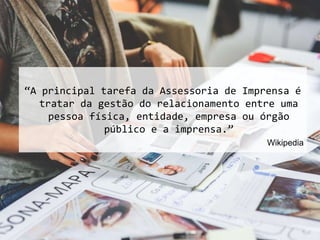 “A principal tarefa da Assessoria de Imprensa é
tratar da gestão do relacionamento entre uma
pessoa física, entidade, empresa ou órgão
público e a imprensa.”
Wikipedia
 
