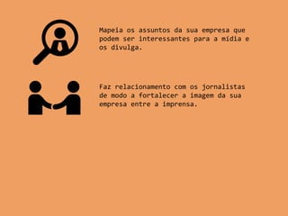 Mapeia os assuntos da sua empresa que
podem ser interessantes para a mídia e
os divulga.
Faz relacionamento com os jornalistas
de modo a fortalecer a imagem da sua
empresa entre a imprensa.
 