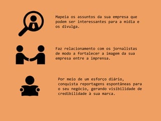 Mapeia os assuntos da sua empresa que
podem ser interessantes para a mídia e
os divulga.
Faz relacionamento com os jornalistas
de modo a fortalecer a imagem da sua
empresa entre a imprensa.
Por meio de um esforço diário,
conquista reportagens espontâneas para
o seu negócio, gerando visibilidade de
credibilidade à sua marca.
 