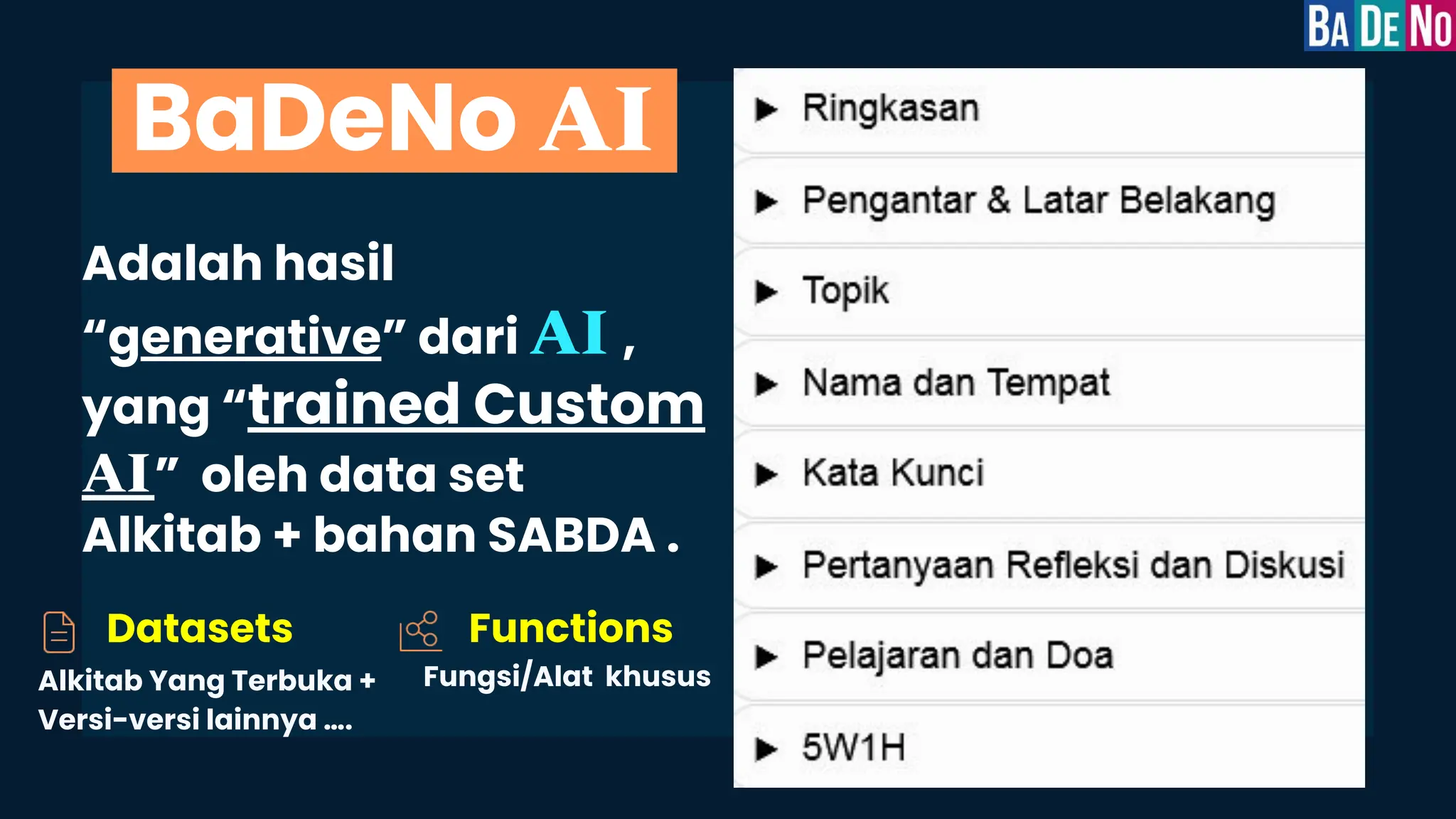 Adalah hasil
“generative” dari AI ,
yang “trained Custom
AI” oleh data set
Alkitab + bahan SABDA .
BaDeNo AI
Datasets
Alkitab Yang Terbuka +
Versi-versi lainnya ….
Fungsi/Alat khusus
Functions
 